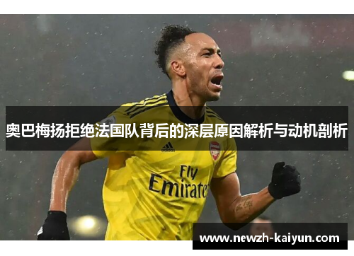 奥巴梅扬拒绝法国队背后的深层原因解析与动机剖析