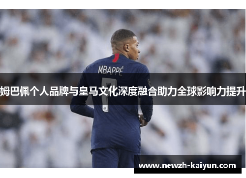 姆巴佩个人品牌与皇马文化深度融合助力全球影响力提升