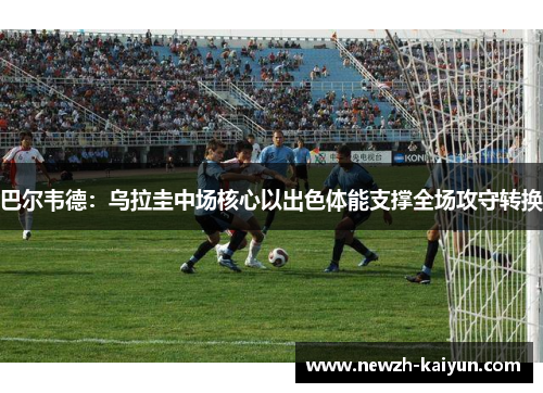 巴尔韦德：乌拉圭中场核心以出色体能支撑全场攻守转换