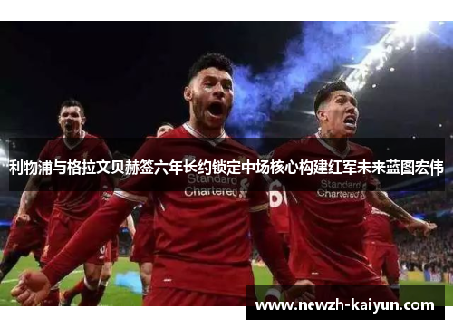 利物浦与格拉文贝赫签六年长约锁定中场核心构建红军未来蓝图宏伟