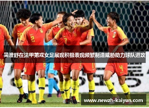 吴澄舒在法甲第戎女足展现积极表现频繁制造威胁助力球队进攻 吴澄舒在法甲第戎女足展现积极表现频繁制造威胁助力球队进攻