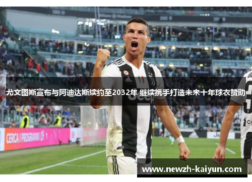 尤文图斯宣布与阿迪达斯续约至2032年 继续携手打造未来十年球衣赞助
